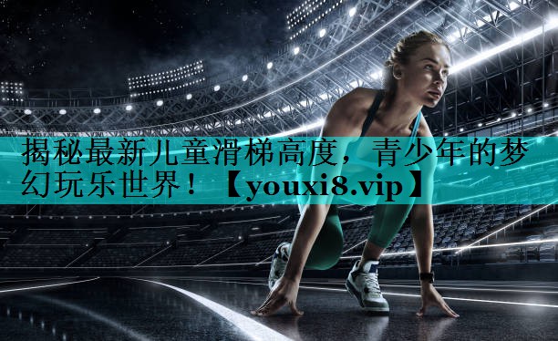 揭秘最新儿童滑梯高度，青少年的梦幻玩乐世界！
