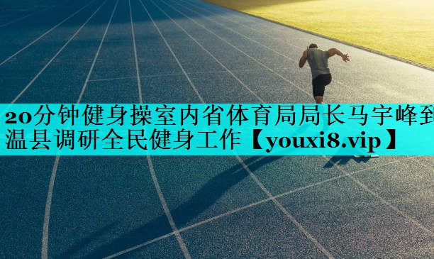 20分钟健身操室内省体育局局长马宇峰到温县调研全民健身工作