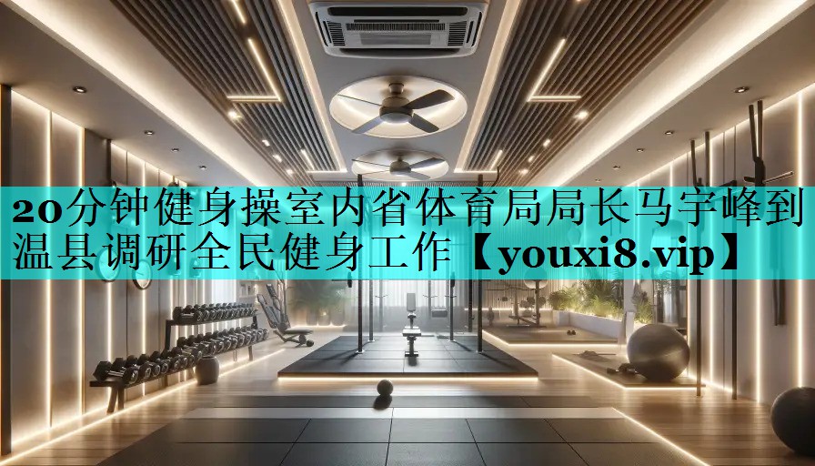 20分钟健身操室内省体育局局长马宇峰到温县调研全民健身工作