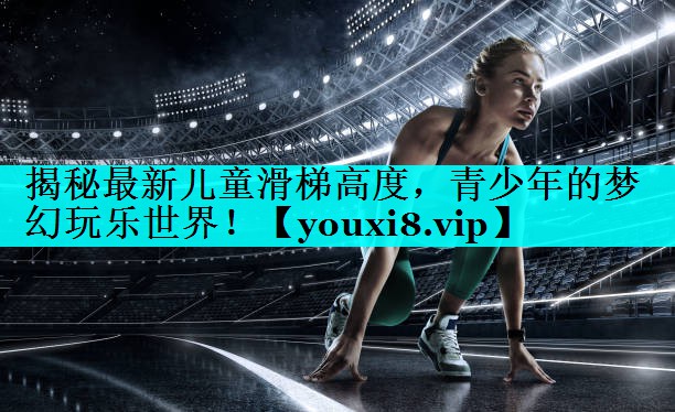揭秘最新儿童滑梯高度，青少年的梦幻玩乐世界！